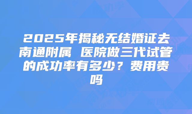 2025年揭秘无结婚证去南通附属 医院做三代试管的成功率有多少?费用贵吗