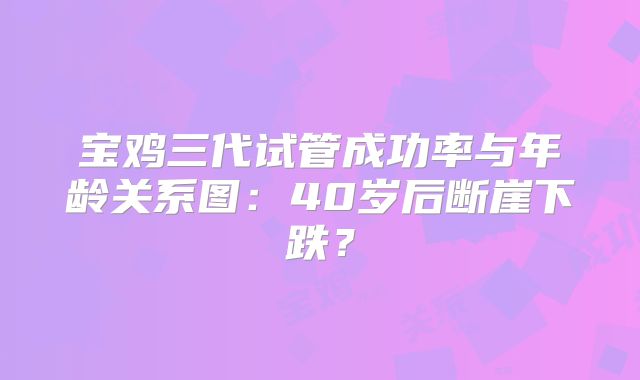 宝鸡三代试管成功率与年龄关系图:40岁后断崖下跌?