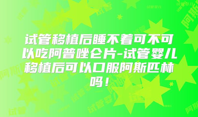 试管移植后睡不着可不可以吃阿普唑仑片-试管婴儿移植后可以口服阿斯匹林吗！