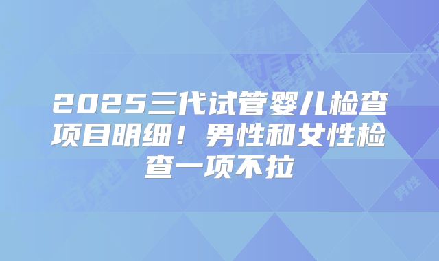 2025三代试管婴儿检查项目明细！男性和女性检查一项不拉