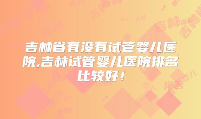 吉林省有没有试管婴儿医院,吉林试管婴儿医院排名比较好！