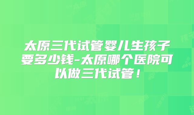 太原三代试管婴儿生孩子要多少钱-太原哪个医院可以做三代试管！