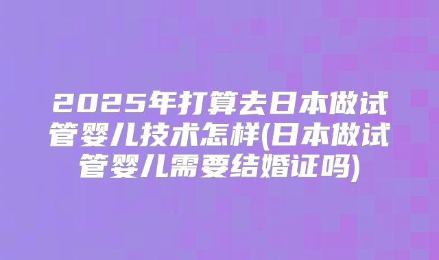 2025年打算去日本做试管婴儿技术怎样(日本做试管婴儿需要结婚证吗)