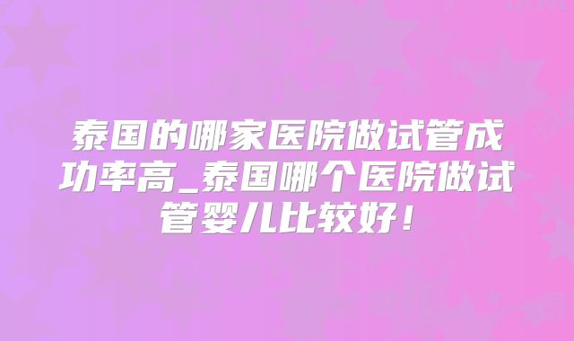 泰国的哪家医院做试管成功率高_泰国哪个医院做试管婴儿比较好！