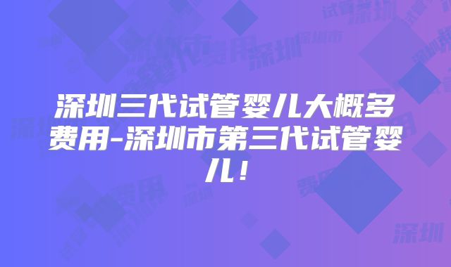 深圳三代试管婴儿大概多费用-深圳市第三代试管婴儿!