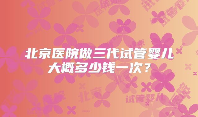 北京医院做三代试管婴儿大概多少钱一次？