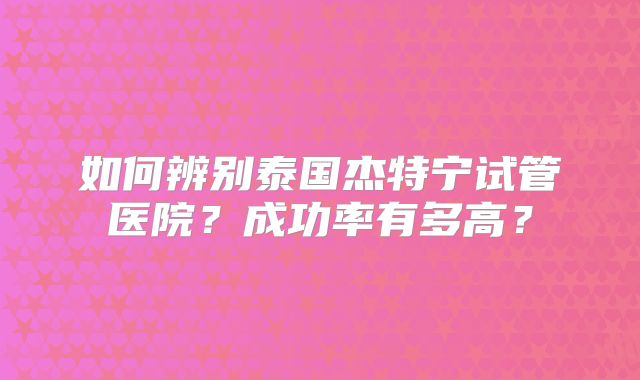 如何辨别泰国杰特宁试管医院？成功率有多高？