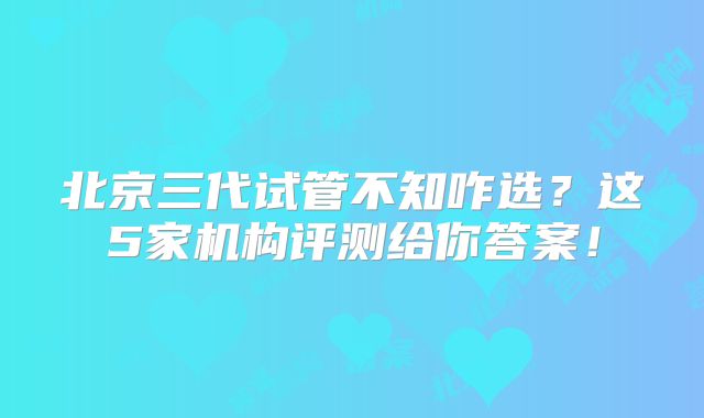 北京三代试管不知咋选？这5家机构评测给你答案！