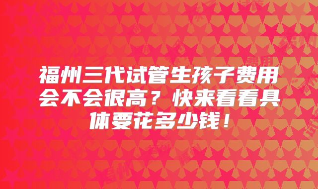福州三代试管生孩子费用会不会很高？快来看看具体要花多少钱！