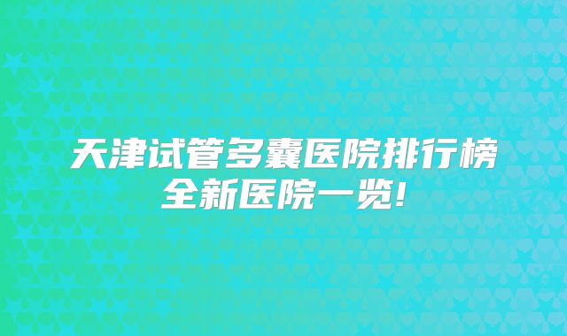 天津试管多囊医院排行榜全新医院一览!