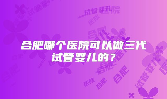 合肥哪个医院可以做三代试管婴儿的？