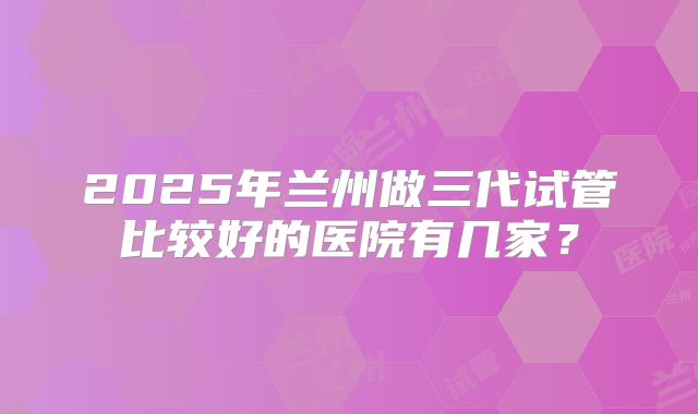 2025年兰州做三代试管比较好的医院有几家?