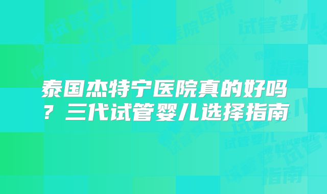泰国杰特宁医院真的好吗?三代试管婴儿选择指南