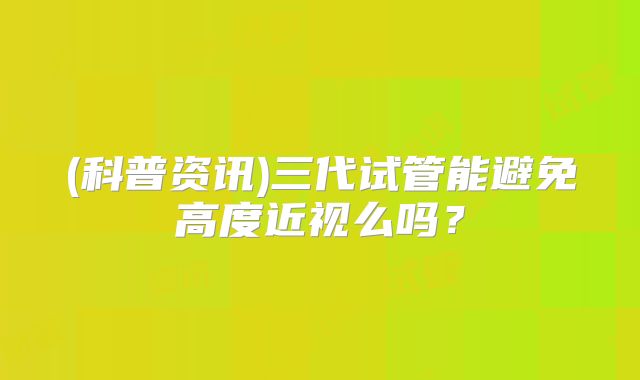 (科普资讯)三代试管能避免高度近视么吗？