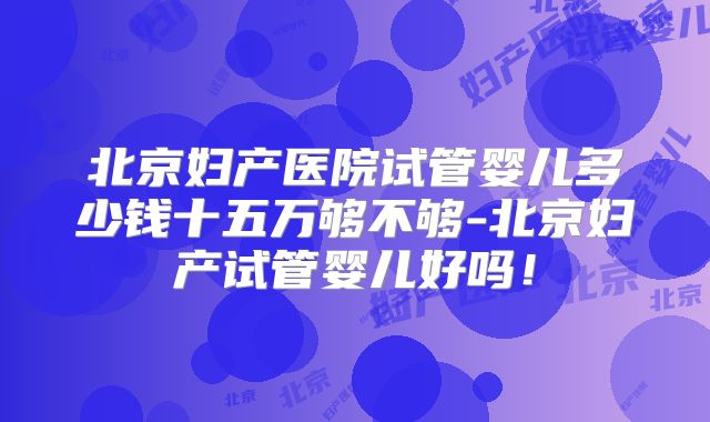 北京妇产医院试管婴儿多少钱十五万够不够-北京妇产试管婴儿好吗!