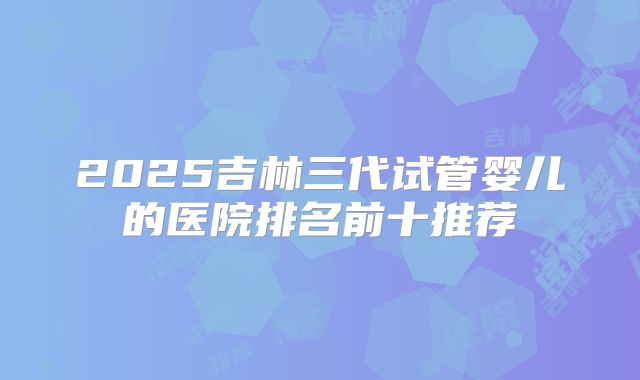 2025吉林三代试管婴儿的医院排名前十推荐