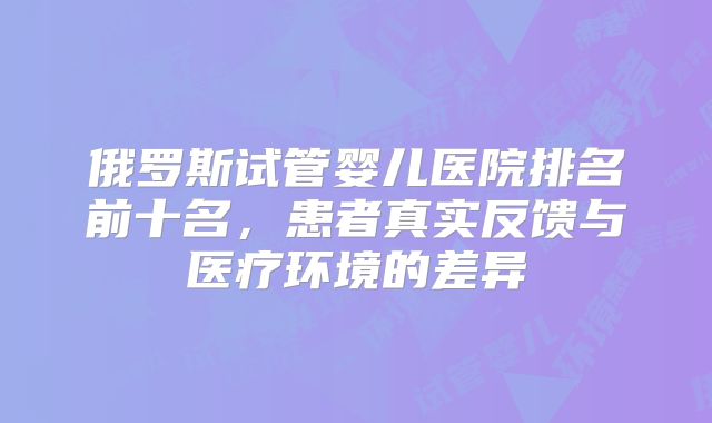 俄罗斯试管婴儿医院排名前十名，患者真实反馈与医疗环境的差异
