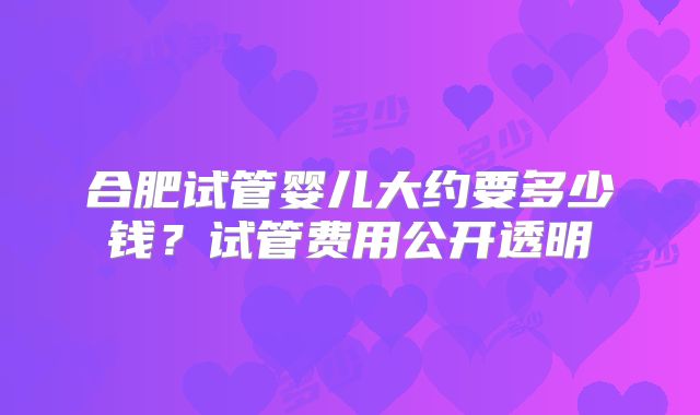 合肥试管婴儿大约要多少钱?试管费用公开透明