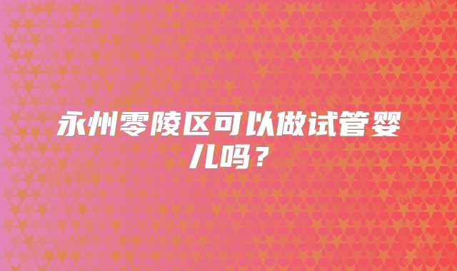 永州零陵区可以做试管婴儿吗？