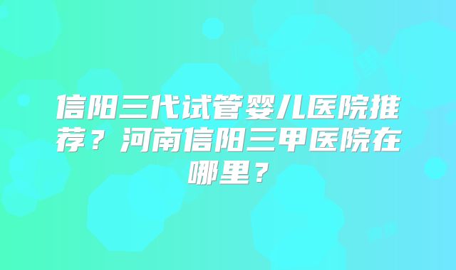 信阳三代试管婴儿医院推荐?河南信阳三甲医院在哪里?