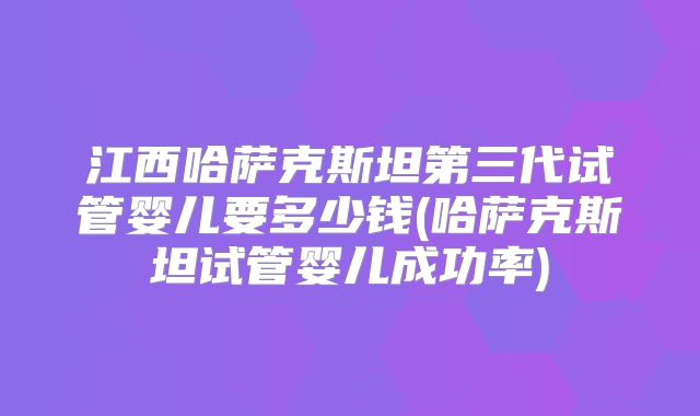 江西哈萨克斯坦第三代试管婴儿要多少钱(哈萨克斯坦试管婴儿成功率)