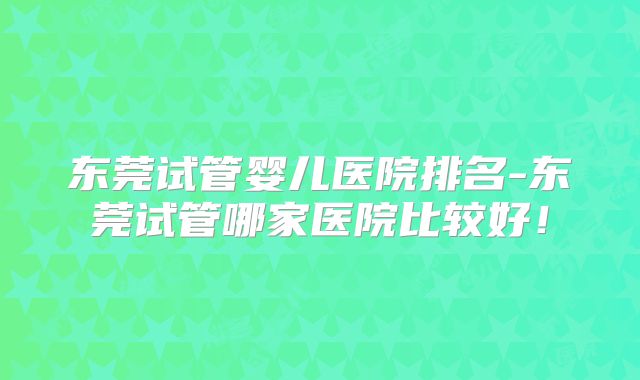 东莞试管婴儿医院排名-东莞试管哪家医院比较好！