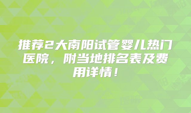 推荐2大南阳试管婴儿热门医院，附当地排名表及费用详情！