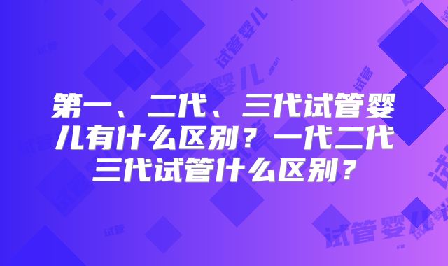 第一、二代、三代试管婴儿有什么区别？一代二代三代试管什么区别？