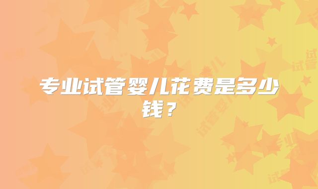 专业试管婴儿花费是多少钱?