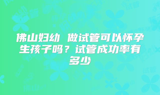 佛山妇幼 做试管可以怀孕生孩子吗？试管成功率有多少