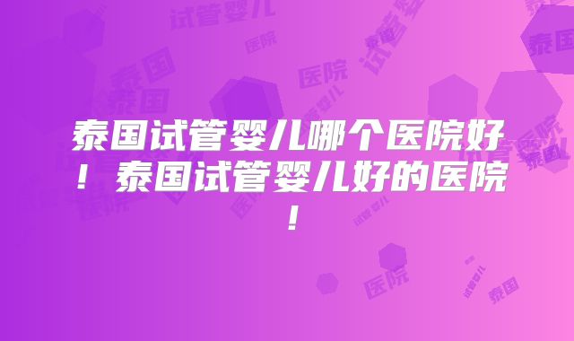 泰国试管婴儿哪个医院好！泰国试管婴儿好的医院！