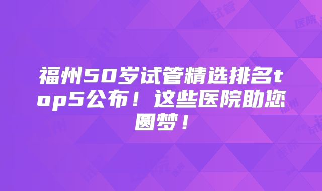 福州50岁试管精选排名top5公布！这些医院助您圆梦！