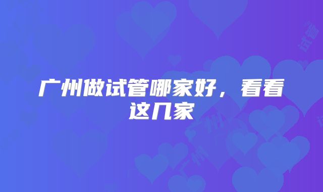 广州做试管哪家好，看看这几家