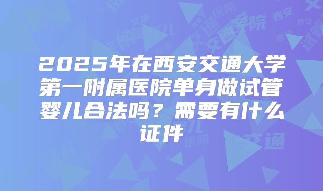 2025年在西安交通大学第一附属医院单身做试管婴儿合法吗？需要有什么证件
