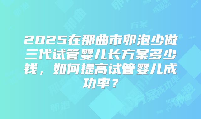 2025在那曲市卵泡少做三代试管婴儿长方案多少钱,如何提高试管婴儿成功率?