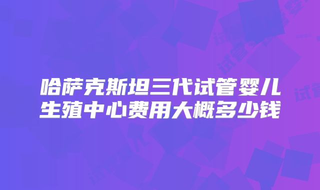 哈萨克斯坦三代试管婴儿生殖中心费用大概多少钱