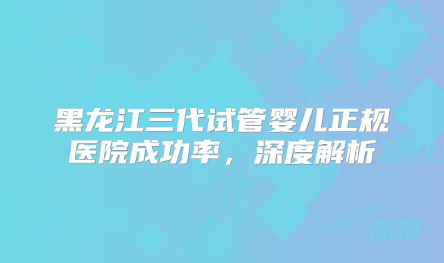黑龙江三代试管婴儿正规医院成功率，深度解析