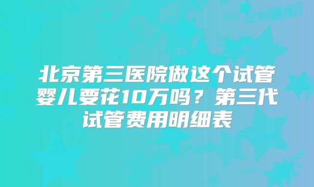 北京第三医院做这个试管婴儿要花10万吗？第三代试管费用明细表