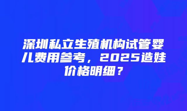 深圳私立生殖机构试管婴儿费用参考,2025造娃价格明细?