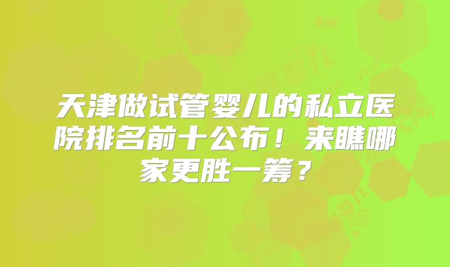 天津做试管婴儿的私立医院排名前十公布！来瞧哪家更胜一筹？