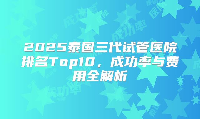 2025泰国三代试管医院排名Top10，成功率与费用全解析