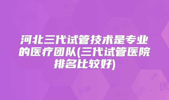 河北三代试管技术是专业的医疗团队(三代试管医院排名比较好)