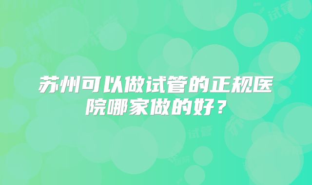 苏州可以做试管的正规医院哪家做的好?