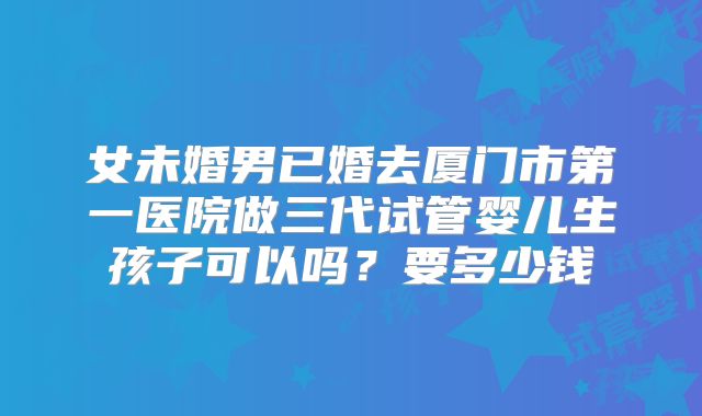 女未婚男已婚去厦门市第一医院做三代试管婴儿生孩子可以吗？要多少钱
