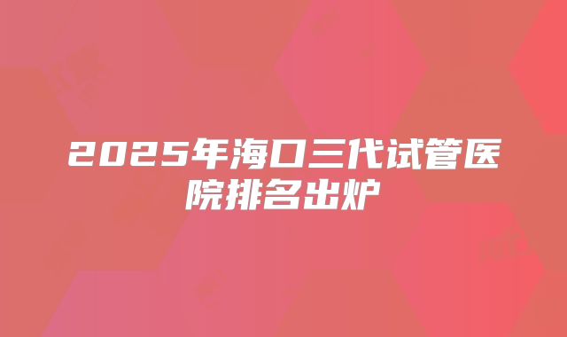 2025年海口三代试管医院排名出炉