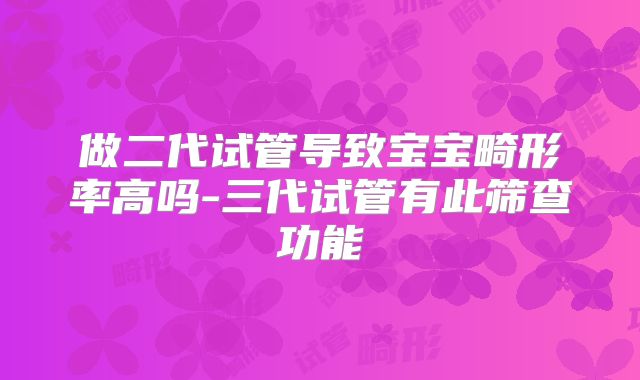 做二代试管导致宝宝畸形率高吗-三代试管有此筛查功能