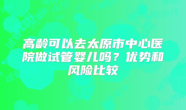 高龄可以去太原市中心医院做试管婴儿吗?优势和风险比较