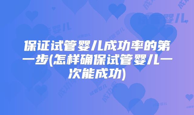 保证试管婴儿成功率的第一步(怎样确保试管婴儿一次能成功)