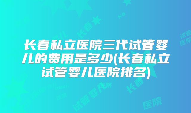长春私立医院三代试管婴儿的费用是多少(长春私立试管婴儿医院排名)
