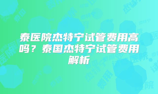 泰医院杰特宁试管费用高吗？泰国杰特宁试管费用解析